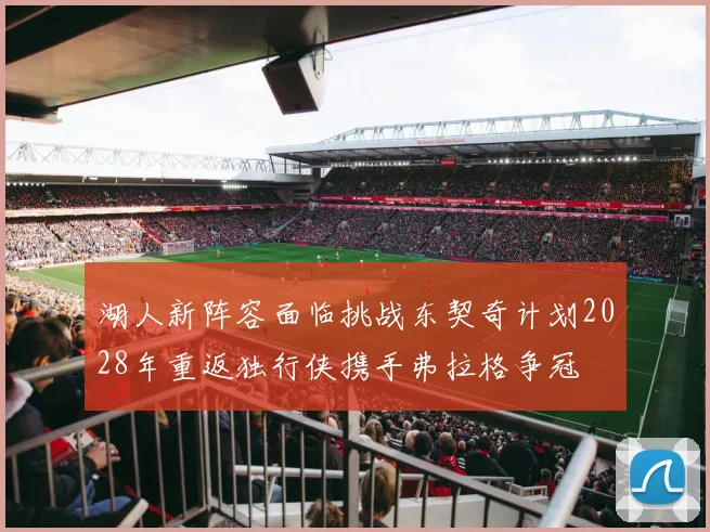 湖人新阵容面临挑战东契奇计划2028年重返独行侠携手弗拉格争冠