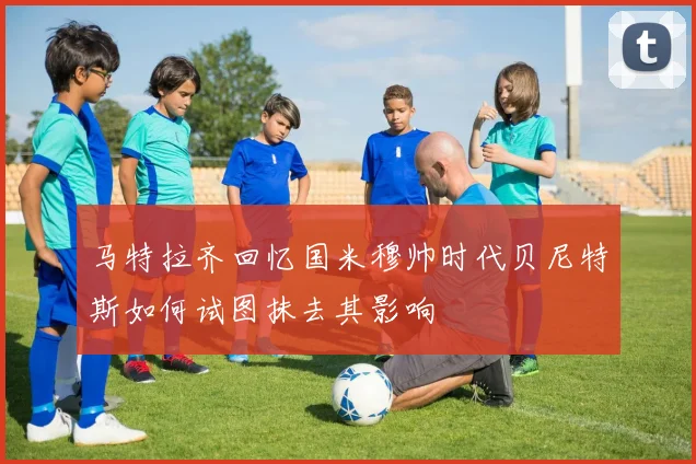 马特拉齐回忆国米穆帅时代贝尼特斯如何试图抹去其影响