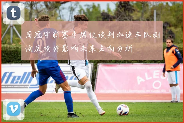 周冠宇新赛季席位谈判加速车队测试反馈将影响未来去向分析