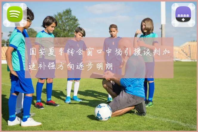 国安夏季转会窗口中场引援谈判加速补强方向逐步明朗