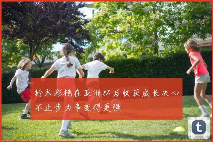 铃木彩艳在亚洲杯后收获成长决心不止步力争变得更强