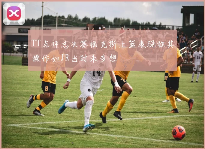 TT点评总决赛福克斯上篮表现称其操作如JR当时未多想