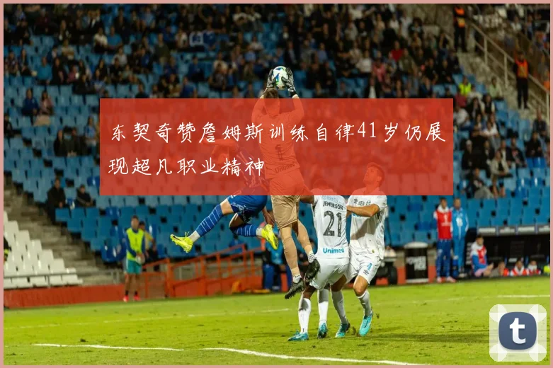 东契奇赞詹姆斯训练自律41岁仍展现超凡职业精神