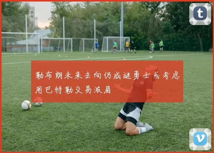 勒布朗未来去向仍成谜勇士或考虑用巴特勒交易浓眉