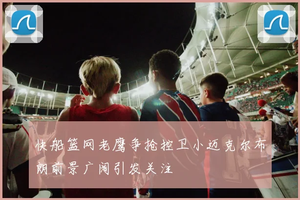 快船篮网老鹰争抢控卫小迈克尔布朗前景广阔引发关注