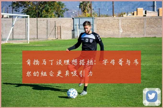 肯扬马丁谈理想搭档：字母哥与韦尔的组合更具吸引力