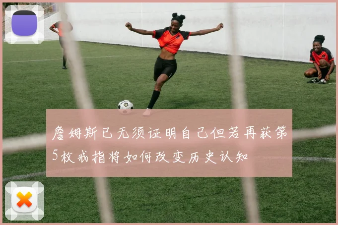 詹姆斯已无须证明自己但若再获第5枚戒指将如何改变历史认知