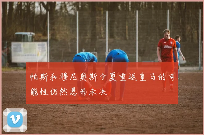 帕斯和穆尼奥斯今夏重返皇马的可能性仍然悬而未决