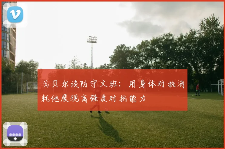 戈贝尔谈防守文班：用身体对抗消耗他展现高强度对抗能力