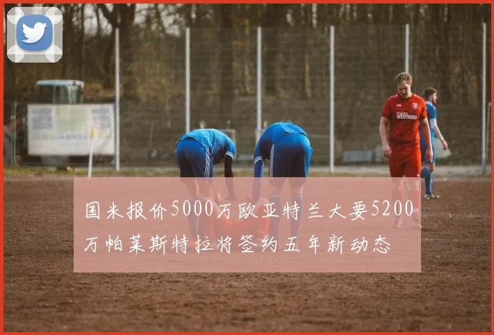 国米报价5000万欧亚特兰大要5200万帕莱斯特拉将签约五年新动态