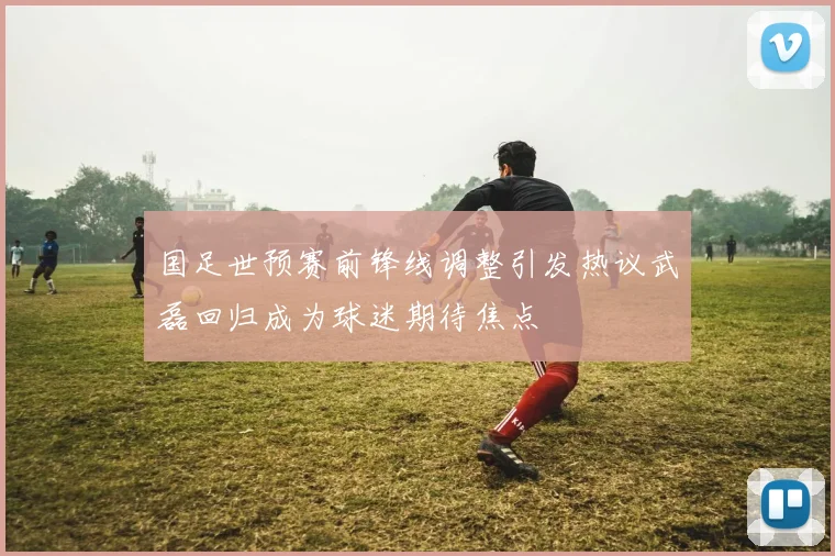 国足世预赛前锋线调整引发热议武磊回归成为球迷期待焦点