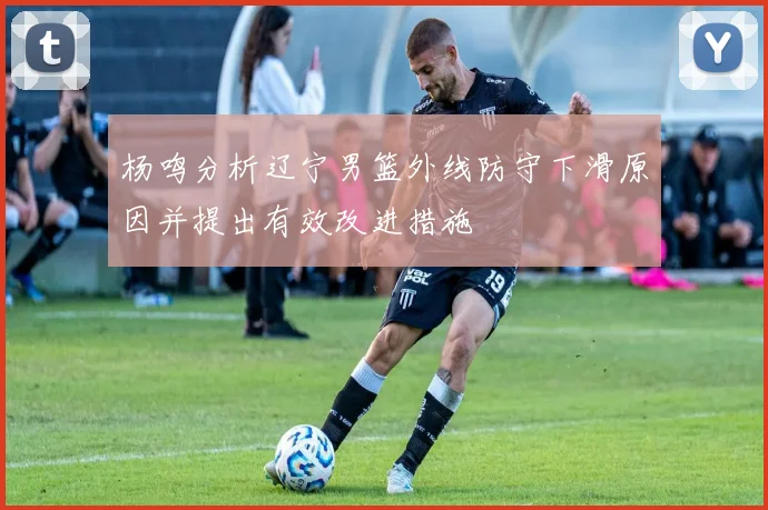 杨鸣分析辽宁男篮外线防守下滑原因并提出有效改进措施
